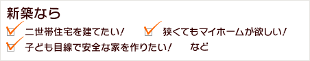 新築なら・二世帯住宅を建てたい！・狭くてもマイホームが欲しい！・子ども目線で安全な家を作りたい！など