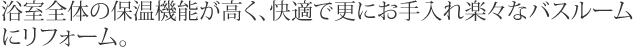 浴室全体の保温機能が高く、快適で更にお手入れ楽々なバスルームにリフォーム。