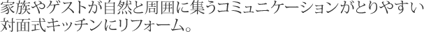 家族やゲストが自然と周囲に集うコミュニケーションがとりやすい対面式キッチンにリフォーム。