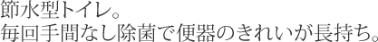 節水型トイレ。毎回手間なし除菌で便器のきれいが長持ち。