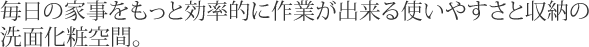 毎日の家事をもっと効率的に作業が出来る使いやすさと収納の洗面化粧空間。